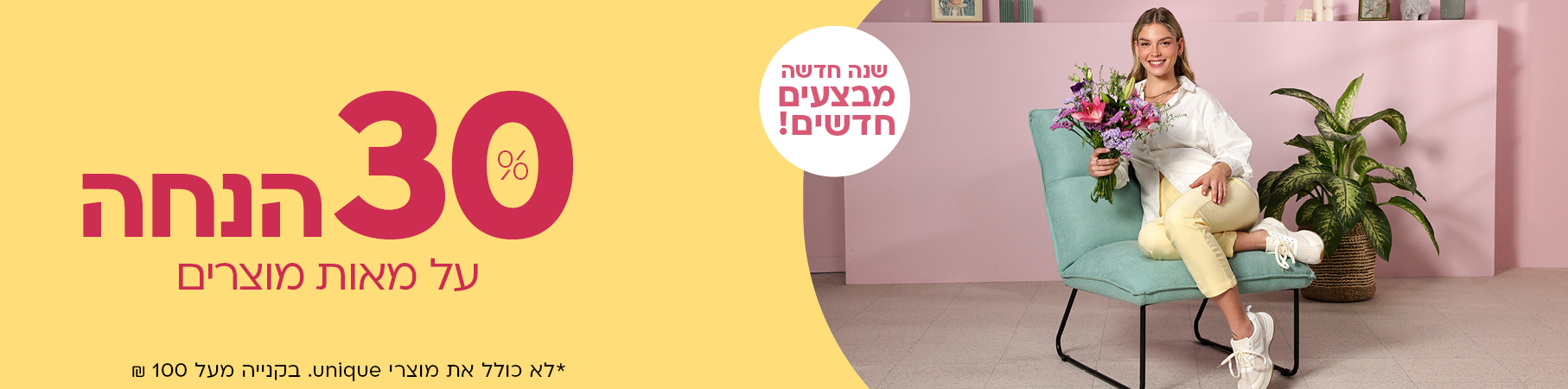 שנה חדשה מבצעים חדשים! 30% הנחה על מאות מוצרים *לא כולל את מוצרי UNIQUE. בקניה מעל 100 ש"ח
