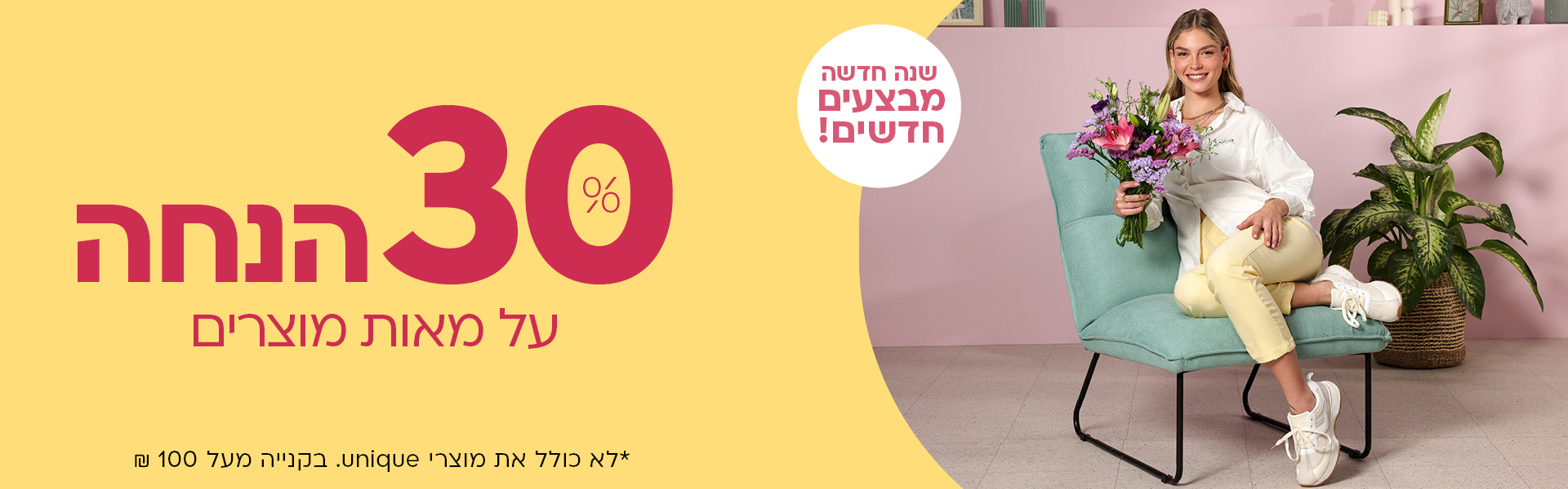 שנה חדשה מבצעים חדשים! 30% הנחה על מאות מוצרים *לא כולל את מוצרי UNIQUE. בקניה מעל 100 ש"ח